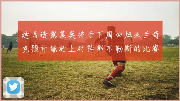 迪马透露莱奥将于下周回归米兰奇克预计能赶上对阵那不勒斯的比赛
