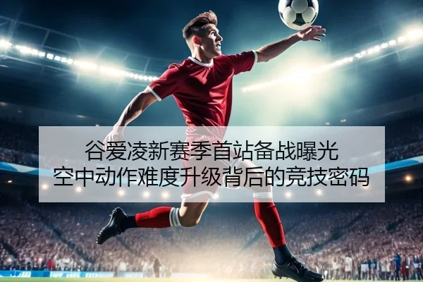 谷爱凌新赛季首站备战曝光 空中动作难度升级背后的竞技密码